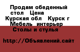 Продам обеденный стол › Цена ­ 20 000 - Курская обл., Курск г. Мебель, интерьер » Столы и стулья   